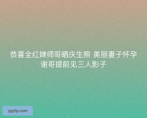 恭喜全红婵师哥晒庆生照 美丽妻子怀孕谢哥提前见三人影子