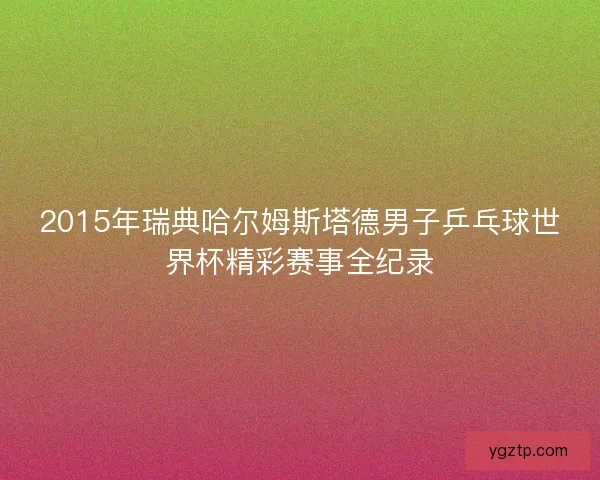 2015年瑞典哈尔姆斯塔德男子乒乓球世界杯精彩赛事全纪录