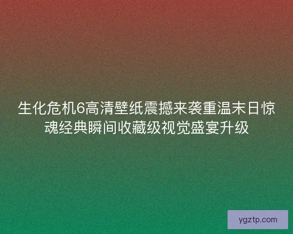 生化危机6高清壁纸震撼来袭重温末日惊魂经典瞬间收藏级视觉盛宴升级